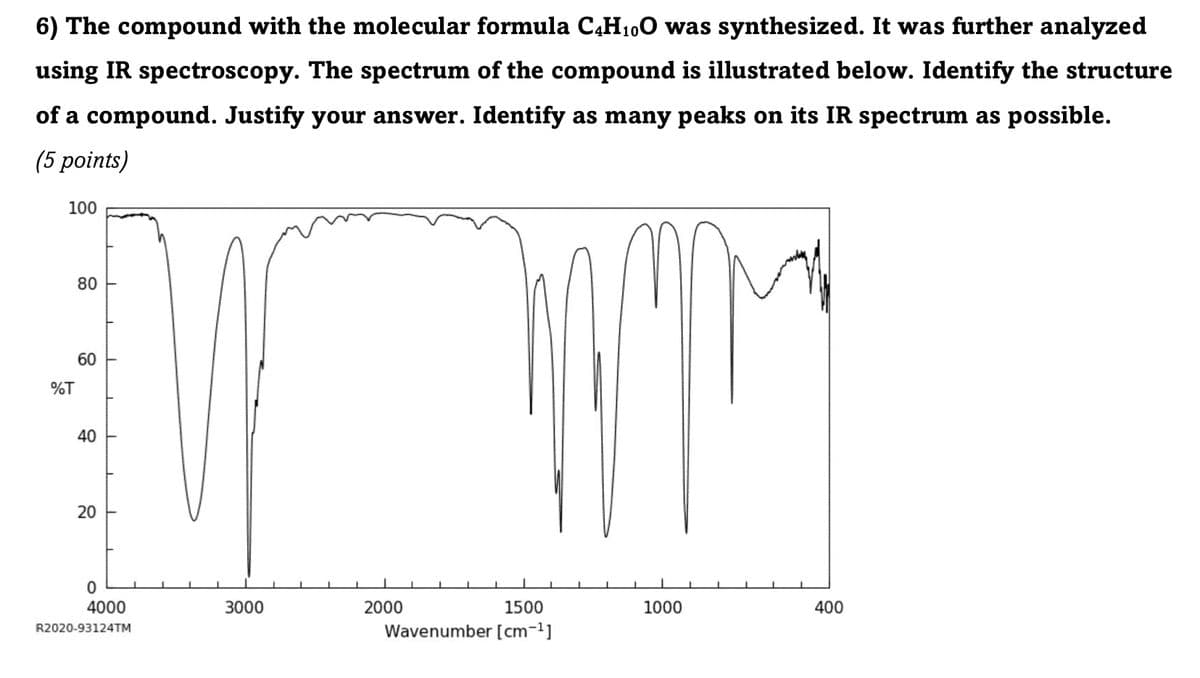 6) The compound with the molecular formula C4H10O was synthesized. It was further analyzed
using IR spectroscopy. The spectrum of the compound is illustrated below. Identify the structure
of a compound. Justify your answer. Identify as many peaks on its IR spectrum as possible.
(5 points)
100
80
60
60
%T
40
20
20
0
4000
R2020-93124TM
3000
2000
1500
1000
400
Wavenumber [cm-1]