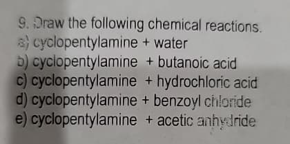 9. Draw the following chemical reactions.
a) cyclopentylamine + water
b) cyclopentylamine + butanoic acid
c) cyclopentylamine + hydrochloric acid
d) cyclopentylamine + benzoyl chloride
e) cyclopentylamine + acetic anhydride