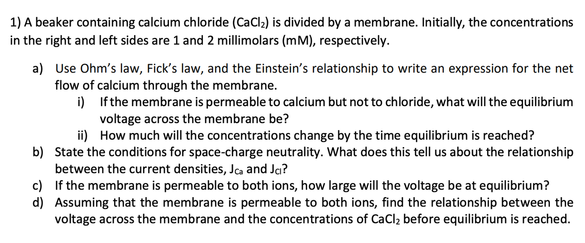 1) A beaker containing calcium chloride (CaCl2) is divided by a membrane. Initially, the concentrations
in the right and left sides are 1 and 2 millimolars (mM), respectively.
a) Use Ohm's law, Fick's law, and the Einstein's relationship to write an expression for the net
flow of calcium through the membrane.
i)
ii)
If the membrane is permeable to calcium but not to chloride, what will the equilibrium
voltage across the membrane be?
How much will the concentrations change by the time equilibrium is reached?
b) State the conditions for space-charge neutrality. What does this tell us about the relationship
between the current densities, Jca and Jcı?
c) If the membrane is permeable to both ions, how large will the voltage be at equilibrium?
d) Assuming that the membrane is permeable to both ions, find the relationship between the
voltage across the membrane and the concentrations of CaCl2 before equilibrium is reached.