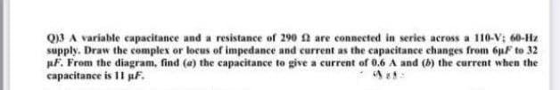 Q)3 A variable capacitance and a resistance of 290 2 are connected in series across a 110-V; 60-Hz
supply. Draw the complex or locus of impedance and current as the capacitance changes from 6pF to 32
pF. From the diagram, find (a) the capacitance to give a current of 0.6 A and (b) the current when the
capacitance is 11 pf.
