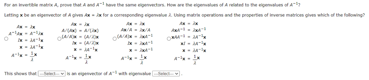 For an invertible matrix A, prove that A and A-1 have the same eigenvectors. How are the eigenvalues of A related to the eigenvalues of A1?
Letting x be an eigenvector of A gives Ax = ìx for a corresponding eigenvalue 1. Using matrix operations and the properties of inverse matrices gives which of the following?
Ax = 1x
Ax = Ax
Ax =
Ax = 1x
A/(Ax)
A/(1x)
Ax/A = 1x/A
AxA-1 =
A-1Ax = A-12x
Ix = AA-1x
= AA-1x
O(A/A)x = (A/1)x
(A/A)x
1xA-1
OXAA-1
XI = AA-1x
x = AA-1x
1x
Ix =
(A/2)x
Ix = ixA-1
X =
x = AxA-1
A-1x = 1x
A-1x = 1x
A-1x = 1x
A-1x
This shows that ---Select--- v is an eigenvector of A
with eigenvalue
--Select--- v
