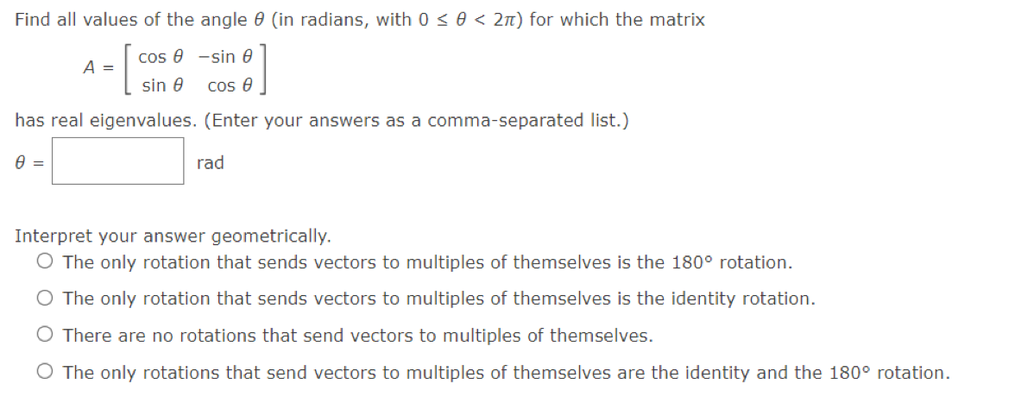 Find all values of the angle 0 (in radians, with 0 < 0 < 2n) for which the matrix
cos e -sin 0
A =
sin 0
cos e
has real eigenvalues. (Enter your answers as a comma-separated list.)
rad
Interpret your answer geometrically.
O The only rotation that sends vectors to multiples of themselves is the 180° rotation.
O The only rotation that sends vectors to multiples of themselves is the identity rotation.
O There are no rotations that send vectors to multiples of themselves.
O The only rotations that send vectors to multiples of themselves are the identity and the 180° rotation.

