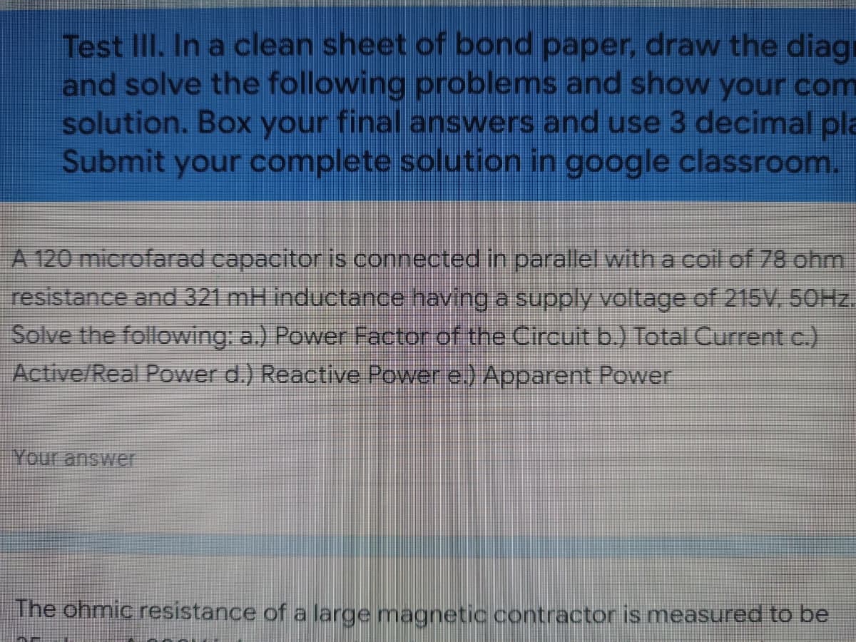 Test III. In a clean sheet of bond paper, draw the diag
and solve the following problems and show your com
solution. Box your final answers and use 3 decimal pla
Submit your complete solution in google classroom.
A 120 microfarad capacitor is connected in parallel with a coil of 78 ohm
resistance and 321 mH inductance having a supply voltage of 215V, 50Hz.
Solve the following: a.) Power Factor of the Circuit b.) Total Current c.)
Active/Real Power d.) Reactive Power e.) Apparent Power
Your answer
The ohmic resistance of a large magnetic contractor is measured to be