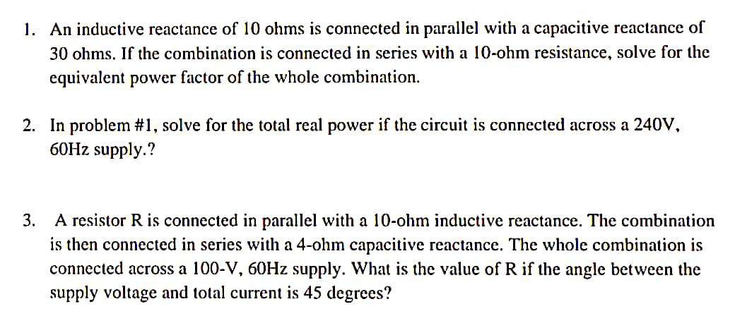 1. An inductive reactance of 10 ohms is connected in parallel with a capacitive reactance of
30 ohms. If the combination is connected in series with a 10-ohm resistance, solve for the
equivalent power factor of the whole combination.
2. In problem #1, solve for the total real power if the circuit is connected across a 240V,
60Hz supply.?
3.
A resistor R is connected in parallel with a 10-ohm inductive reactance. The combination
is then connected in series with a 4-ohm capacitive reactance. The whole combination is
connected across a 100-V, 60Hz supply. What is the value of R if the angle between the
supply voltage and total current is 45 degrees?