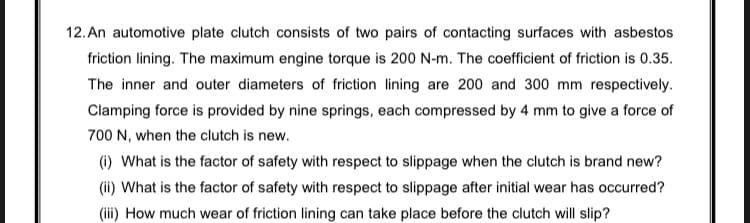 12. An automotive plate clutch consists of two pairs of contacting surfaces with asbestos
friction lining. The maximum engine torque is 200 N-m. The coefficient of friction is 0.35.
The inner and outer diameters of friction lining are 200 and 300 mm respectively.
Clamping force is provided by nine springs, each compressed by 4 mm to give a force of
700 N, when the clutch is new.
(i) What is the factor of safety with respect to slippage when the clutch is brand new?
(ii) What is the factor of safety with respect to slippage after initial wear has occurred?
(iii) How much wear of friction lining can take place before the clutch will slip?
