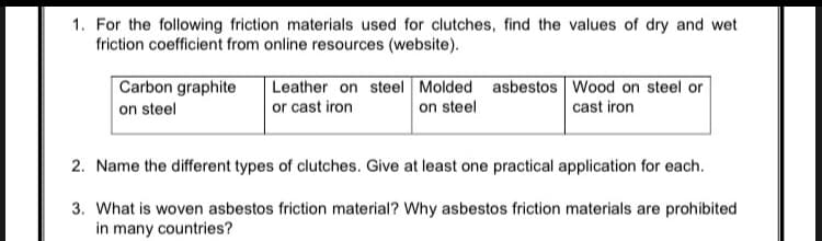 1. For the following friction materials used for clutches, find the values of dry and wet
friction coefficient from online resources (website).
Carbon graphite
Leather on steel Molded asbestos Wood on steel or
or cast iron
on steel
on steel
cast iron
2. Name the different types of clutches. Give at least one practical application for each.
3. What is woven asbestos friction material? Why asbestos friction materials are prohibited
in many countries?
