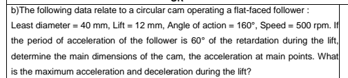 b)The following data relate to a circular cam operating a flat-faced follower :
Least diameter = 40 mm, Lift = 12 mm, Angle of action = 160°, Speed = 500 rpm. If
the period of acceleration of the follower is 60° of the retardation during the lift,
determine the main dimensions of the cam, the acceleration at main points. What
is the maximum acceleration and deceleration during the lift?
