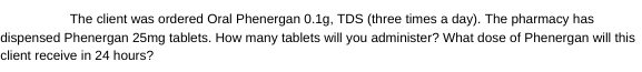 The client was ordered Oral Phenergan 0.1g, TDS (three times a day). The pharmacy has
dispensed Phenergan 25mg tablets. How many tablets will you administer? What dose of Phenergan will this
client receive in 24 hours?