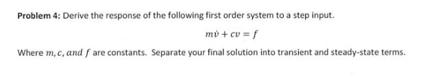 Problem 4: Derive the response of the following first order system to a step input.
mở + cv = f
Where m, c, and f are constants. Separate your final solution into transient and steady-state terms.
