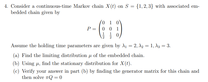 4. Consider a continuous-time Markov chain X(t) on S = {1,2,3} with associated em-
bedded chain given by
0 1 0
P = |0 0 1
1
.2
2
Assume the holding time parameters are given by A1 = 2, A2 = 1, A3 = 3.
(a) Find the limiting distribution u of the embedded chain.
(b) Using u, find the stationary distribution for X(t).
(c) Verify your answer in part (b) by finding the generator matrix for this chain and
then solve TQ = 0
