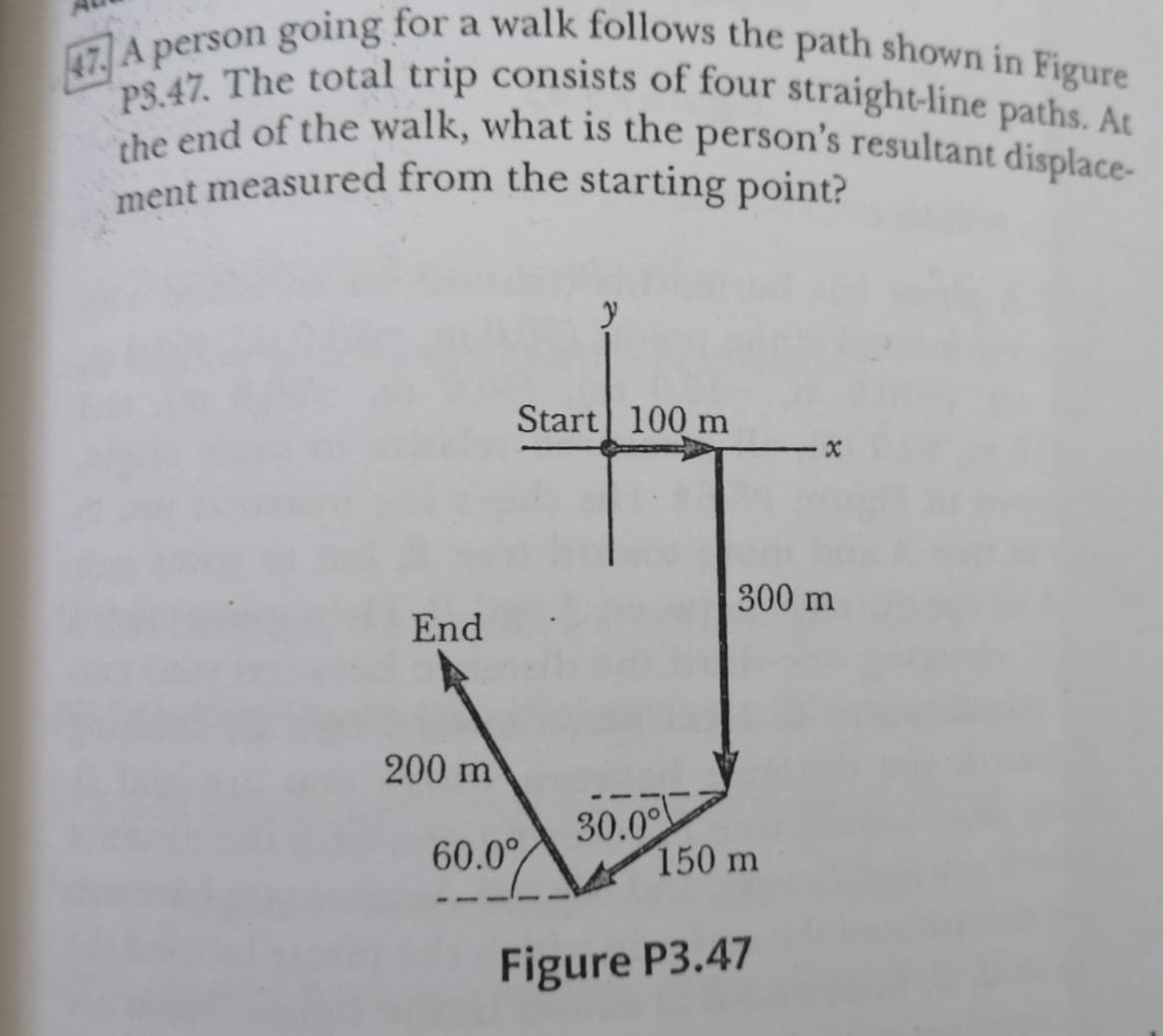 ment measured from the starting point?
47 A person going for a walk follows the path shown in Figure
PS.47. The total trip consists of four straight-line paths. At
the end of the walk, what is the person's resultant displace-
ent measured from the starting point?
Start 100 m
300 m
End
200 m
30.00
150 m
60.0°
Figure P3.47
