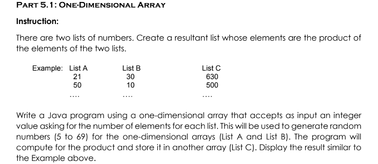 PART 5.1: ONE-DIMENSIONAL ARRAY
Instruction:
There are two lists of numbers. Create a resultant list whose elements are the product of
the elements of the two lists.
Example: List A
21
List B
30
List C
630
50
10
500
....
Write a Java program using a one-dimensional array that accepts as input an integer
value asking for the number of elements for each list. This will be used to generate random
numbers (5 to 69) for the one-dimensional arrays (List A and List B). The program will
compute for the product and store it in another array (List C). Display the result similar to
the Example above.
