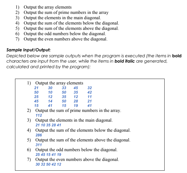 1) Output the array elements
2) Output the sum of prime numbers in the array
3) Output the elements in the main diagonal.
4) Output the sum of the elements below the diagonal.
5) Output the sum of the elements above the diagonal.
6) Output the odd numbers below the diagonal.
7) Output the even numbers above the diagonal.
Sample Input/Output:
Depicted below are sample outputs when the program is executed (the items in bold
characters are input from the user, while the items in bold italic are generated,
calculated and printed by the program):
1) Output the array elements
21
30
33
45
32
50
10
50
35
42
25
12
35
12
11
45
14
50
28
21
15
41
15
19
41
2) Output the sum of prime numbers in the array.
112
3) Output the elements in the main diagonal.
21 10 35 28 41
4) Output the sum of the elements below the diagonal.
286
5) Output the sum of the elements above the diagonal.
311
6) Output the odd numbers below the diagonal.
25 45 15 41 19
7) Output the even numbers above the diagonal.
30 32 50 42 12
