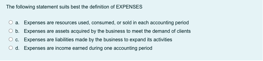 The following statement suits best the definition of EXPENSES
a. Expenses are resources used, consumed, or sold in each accounting period
O b. Expenses are assets acquired by the business to meet the demand of clients
O c. Expenses are liabilities made by the business to expand its activities
O d. Expenses are income earned during one accounting period
