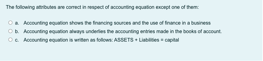 The following attributes are correct in respect of accounting equation except one of them:
O a. Accounting equation shows the financing sources and the use of finance in a business
O b. Accounting equation always underlies the accounting entries made in the b0oks of account.
O c. Accounting equation is written as follows: ASSETS + Liabilities = capital
