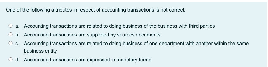 One of the following attributes in respect of accounting transactions is not correct:
O a. Accounting transactions are related to doing business of the business with third parties
O b. Accounting transactions are supported by sources documents
O c. Accounting transactions are related to doing business of one department with another within the same
business entity
O d. Accounting transactions are expressed in monetary terms
