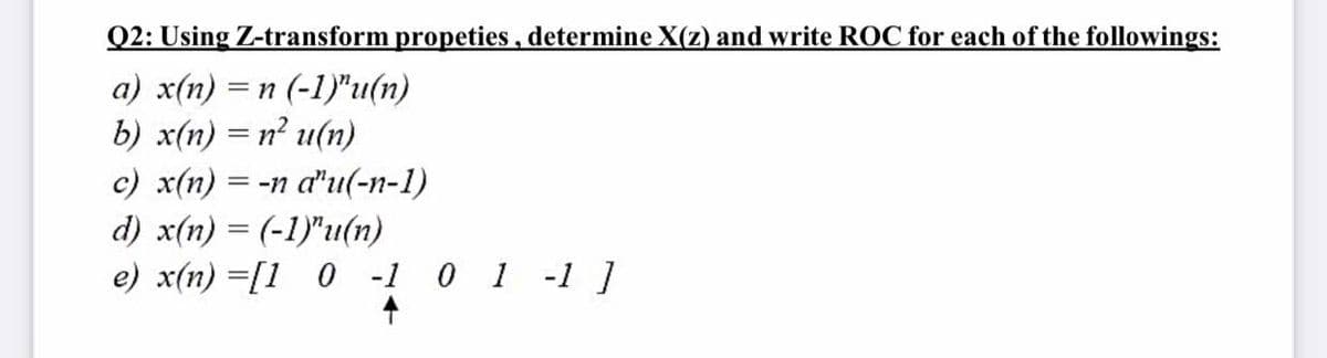 Q2: Using Z-transform propeties, determine X(z) and write ROC for each of the followings:
a) x(n) =n (-1)"u(n)
b) x(n) = n? u(n)
c) x(n) = -n a"u(-n-1)
d) x(n) = (-1)"u(n)
e) x(n) =[1 0 -1 0 1 -1 ]
