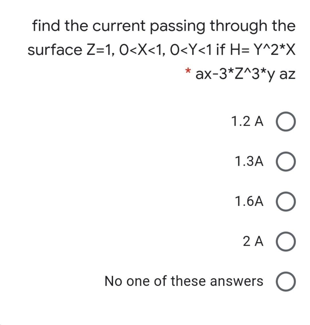 find the current passing through the
surface Z=1, O<X<1, O<Y<1 if H= Y^2*X
ax-3*Z^3*y az
1.2 A O
1.3A O
1.6A O
2 A O
No one of these answers
