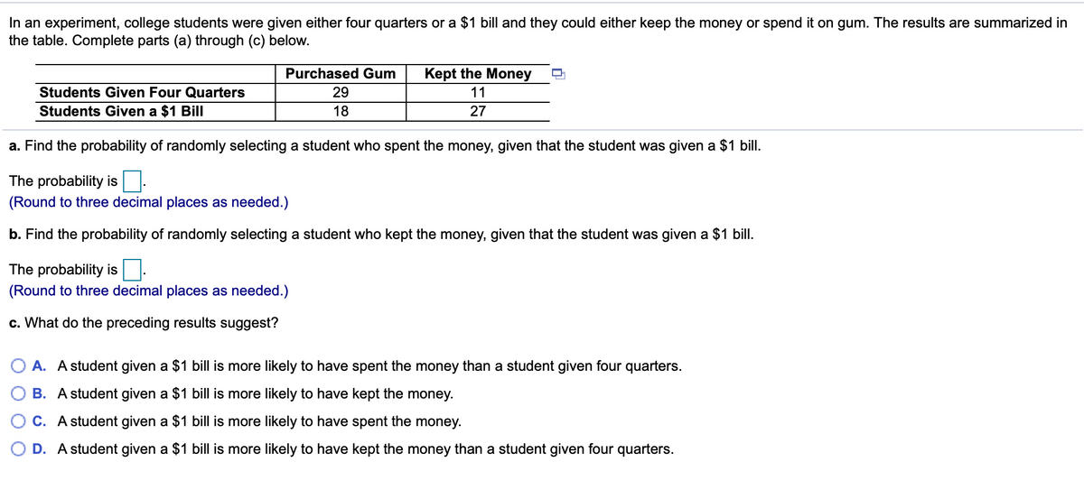 In an experiment, college students were given either four quarters or a $1 bill and they could either keep the money or spend it on gum. The results are summarized in
the table. Complete parts (a) through (c) below.
Purchased Gum
Kept the Money
Students Given Four Quarters
29
11
Students Given a $1 Bill
18
27
a. Find the probability of randomly selecting a student who spent the money, given that the student was given a $1 bill.
The probability is
(Round to three decimal places as needed.)
b. Find the probability of randomly selecting a student who kept the money, given that the student was given a $1 bill.
The probability is:
(Round to three decimal places as needed.)
c. What do the preceding results suggest?
A. A student given a $1 bill is more likely to have spent the money than a student given four quarters.
B. A student given a $1 bill is more likely to have kept the money.
C. A student given a $1 bill is more likely to have spent the money.
D. A student given a $1 bill is more likely to have kept the money than a student given four quarters.
