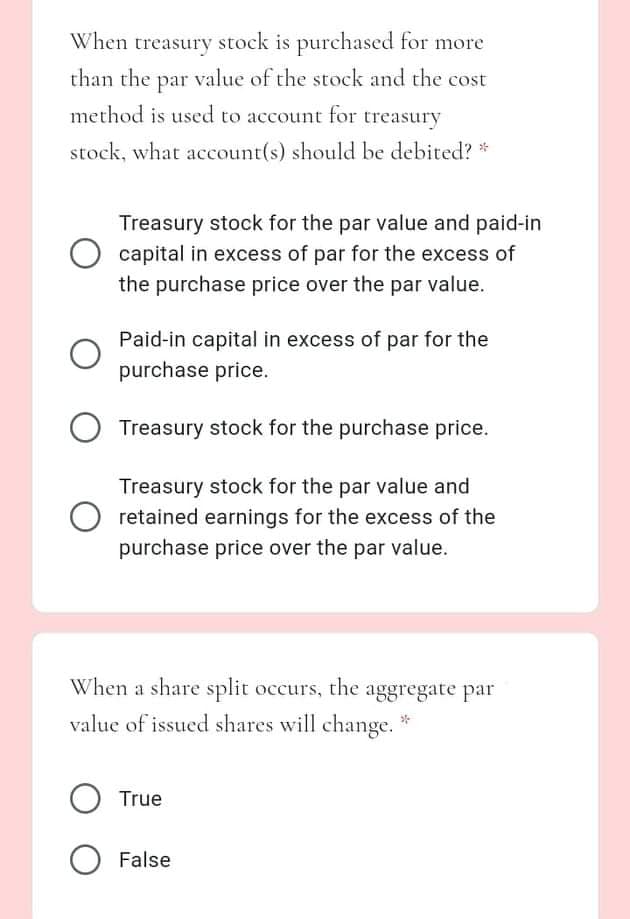 When treasury stock is purchased for more
than the par value of the stock and the cost
method is used to account for treasury
stock, what account(s) should be debited? *
Treasury stock for the par value and paid-in
capital in excess of par for the excess of
the purchase price over the par value.
Paid-in capital in excess of par for the
purchase price.
Treasury stock for the purchase price.
Treasury stock for the par value and
retained earnings for the excess of the
purchase price over the par value.
When a share split occurs, the aggregate par
value of issued shares will change. *
True
False
