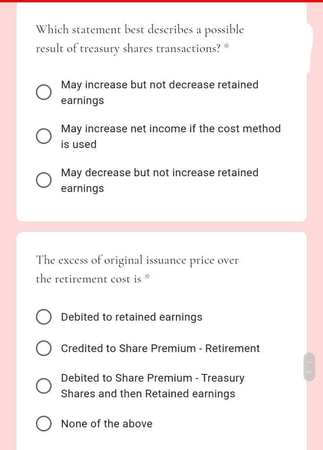 Which statement best describes a possible
result of treasury shares transactions? *
May increase but not decrease retained
earnings
May increase net income if the cost method
is used
May decrease but not increase retained
earnings
The excess of original issuance price over
the retirement cost is *
Debited to retained earnings
Credited to Share Premium - Retirement
Debited to Share Premium - Treasury
Shares and then Retained earnings
None of the above
