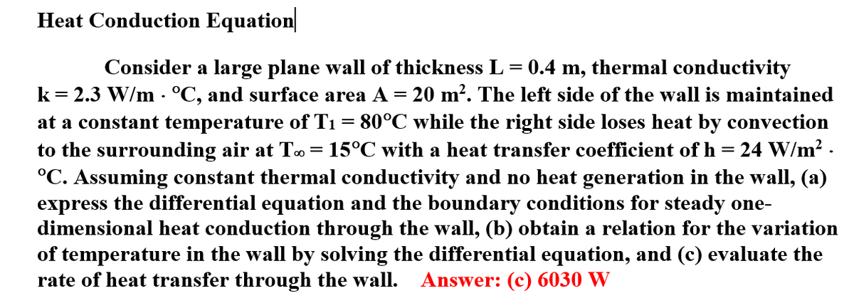 Heat Conduction Equation
Consider a large plane wall of thickness L = 0.4 m, thermal conductivity
k= 2.3 W/m · °C, and surface area A = 20 m². The left side of the wall is maintained
at a constant temperature of T1 = 80°C while the right side loses heat by convection
to the surrounding air at To= 15°C with a heat transfer coefficient of h = 24 W/m? .
°C. Assuming constant thermal conductivity and no heat generation in the wall, (a)
express the differential equation and the boundary conditions for steady one-
dimensional heat conduction through the wall, (b) obtain a relation for the variation
of temperature in the wall by solving the differential equation, and (c) evaluate the
rate of heat transfer through the wall.
Answer: (c) 6030 W
