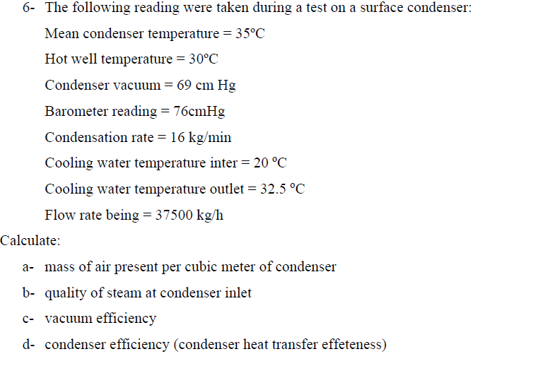 6- The following reading were taken during a test on a surface condenser:
Mean condenser temperature = 35°C
Hot well temperature = 30°C
Condenser vacuum = 69 cm Hg
Barometer reading = 76cmHg
Condensation rate = 16 kg/min
Cooling water temperature inter = 20 °C
Cooling water temperature outlet = 32.5 °C
Flow rate being = 37500 kg/h
Calculate:
a- mass of air present per cubic meter of condenser
b- quality of steam at condenser inlet
c- vacuum efficiency
d- condenser efficiency (condenser heat transfer effeteness)
