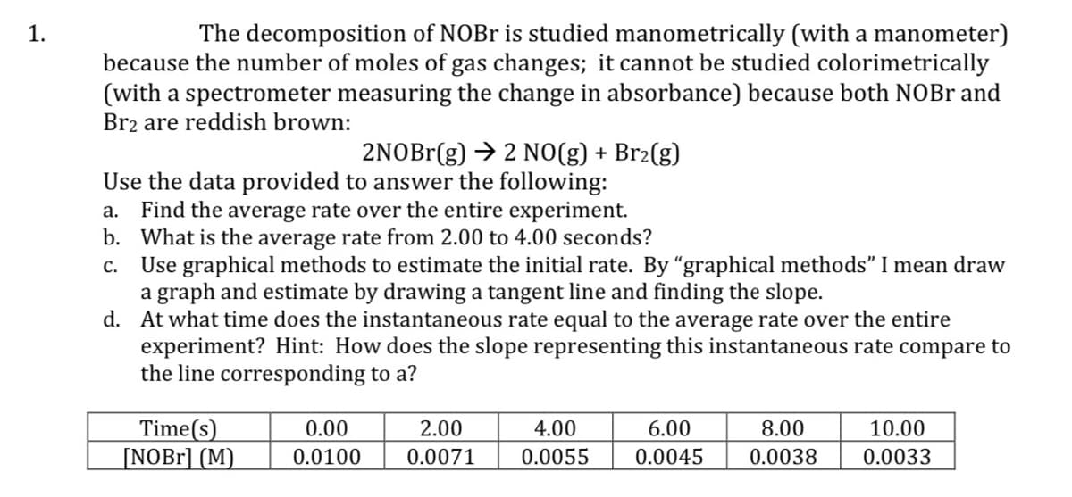 1.
The decomposition of NOBR is studied manometrically (with a manometer)
because the number of moles of gas changes; it cannot be studied colorimetrically
(with a spectrometer measuring the change in absorbance) because both NOBr and
Brz are reddish brown:
2NOBr(g) → 2 N0(g) + Br2(g)
Use the data provided to answer the following:
a. Find the average rate over the entire experiment.
b. What is the average rate from 2.00 to 4.00 seconds?
Use graphical methods to estimate the initial rate. By "graphical methods" I mean draw
a graph and estimate by drawing a tangent line and finding the slope.
d. At what time does the instantaneous rate equal to the average rate over the entire
experiment? Hint: How does the slope representing this instantaneous rate compare to
the line corresponding to a?
C.
Time(s)
[NOB1] (M)
0.00
2.00
4.00
6.00
8.00
10.00
0.0100
0.0071
0.0055
0.0045
0.0038
0.0033
