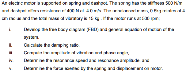 An electric motor is supported on spring and dashpot. The spring has the stiffness 500 N/m
and dashpot offers resistance of 400 N at 4.0 m/s. The unbalanced mass, 0.5kg rotates at 4
cm radius and the total mass of vibratory is 15 kg. If the motor runs at 500 rpm;
i.
ii.
iii.
iv.
V.
Develop the free body diagram (FBD) and general equation of motion of the
system,
Calculate the damping ratio,
Compute the amplitude of vibration and phase angle,
Determine the resonance speed and resonance amplitude, and
Determine the force exerted by the spring and displacement on motor.