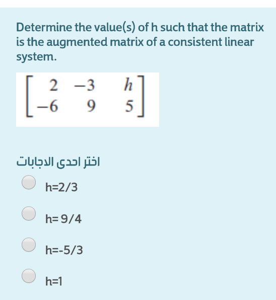 Determine the value(s) of h such that the matrix
is the augmented matrix of a consistent linear
system.
2 -3
h
-6
5
اختر احدى الاجابات
h=2/3
h= 9/4
h=-5/3
h=1
