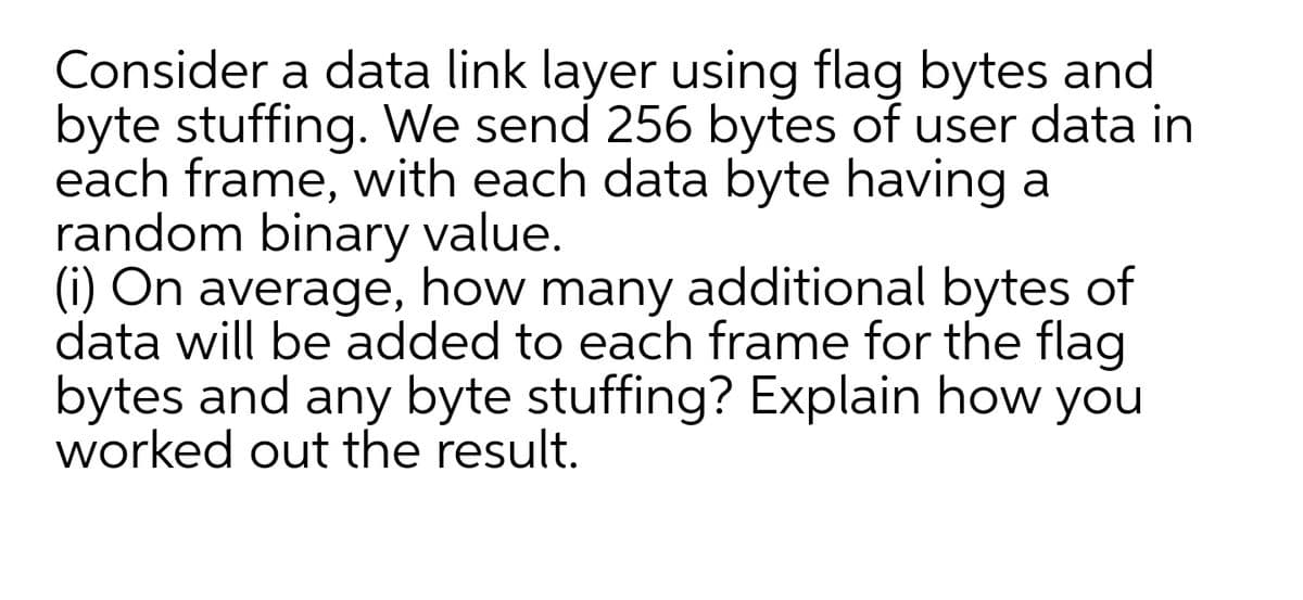 Consider a data link layer using flag bytes and
byte stuffing. We send 256 bytes of user data in
each frame, with each data byte having a
random binary value.
(i) On average, how many additional bytes of
data will be added to each frame for the flag
bytes and any byte stuffing? Explain how you
worked out the result.
