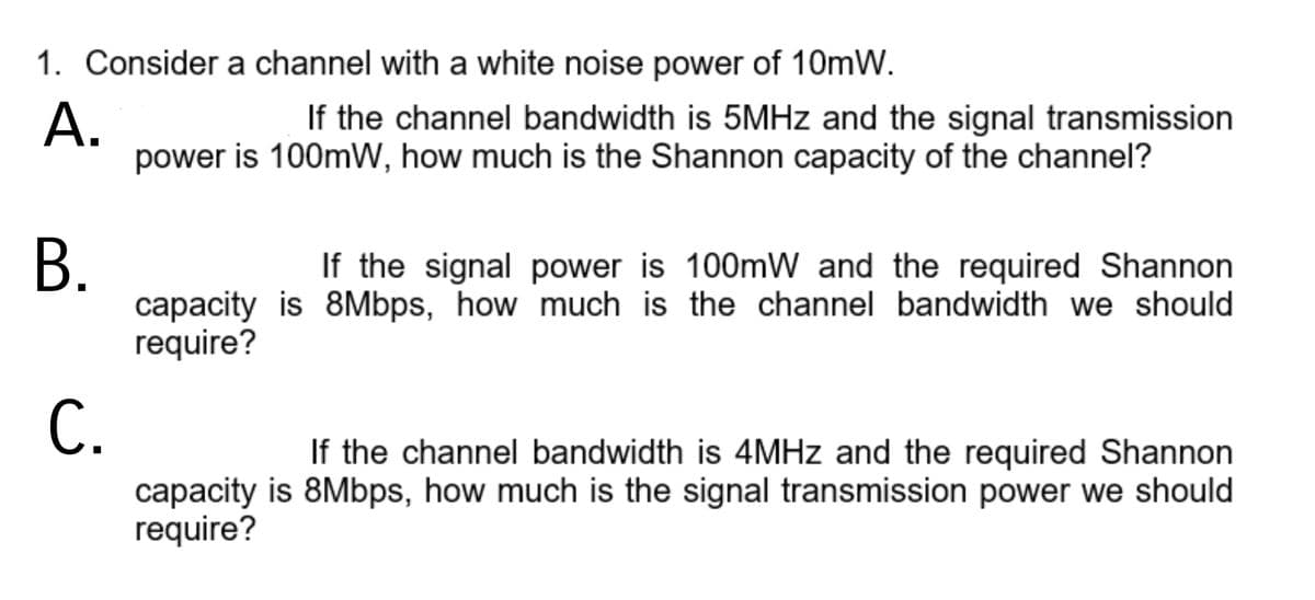 1. Consider a channel with a white noise power of 10mW.
If the channel bandwidth is 5MHZ and the signal transmission
А.
power is 100mW, how much is the Shannon capacity of the channel?
В.
capacity is 8Mbps, how much is the channel bandwidth we should
require?
If the signal power is 100mW and the required Shannon
С.
If the channel bandwidth is 4MHZ and the required Shannon
capacity is 8Mbps, how much is the signal transmission power we should
require?
