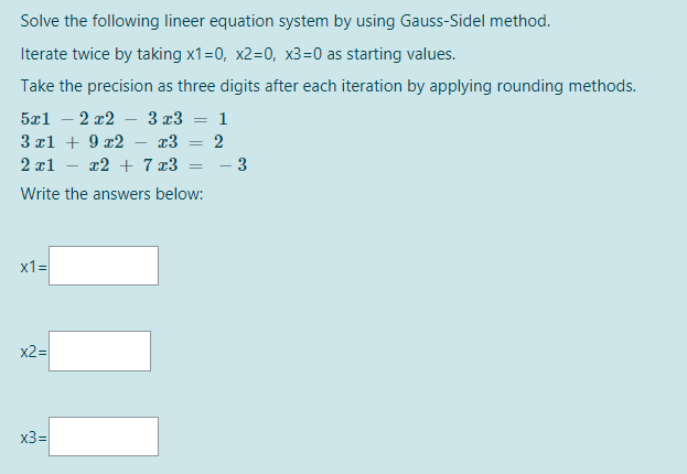 Solve the following lineer equation system by using Gauss-Sidel method.
Iterate twice by taking x1=0, x2=0, x3=0 as starting values.
Take the precision as three digits after each iteration by applying rounding methods.
5x1 – 2 x2
3 x3 = 1
3 xl + 9 x2
13
2
2 x1
x2 + 7 x3
- 3
Write the answers below:
x1=
x2=
x3=
