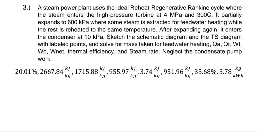 3.)
A steam power plant uses the ideal Reheat-Regenerative Rankine cycle where
the steam enters the high-pressure turbine at 4 MPa and 300C. It partially
expands to 600 kPa where some steam is extracted for feedwater heating while
the rest is reheated to the same temperature. After expanding again, it enters
the condenser at 10 kPa. Sketch the schematic diagram and the TS diagram
with labeled points, and solve for mass taken for feedwater heating, Qa, Qr, Wt,
Wp, Wnet, thermal efficiency, and Steam rate. Neglect the condensate pump
work.
kJ
kj
kJ
kJ
kJ
kg
1715.88-
20.01%, 2667.84-
955.97 3.74 951.96 35.68%, 3.78.
"
J
kg
kg
kg
kg
kWh
kg
"