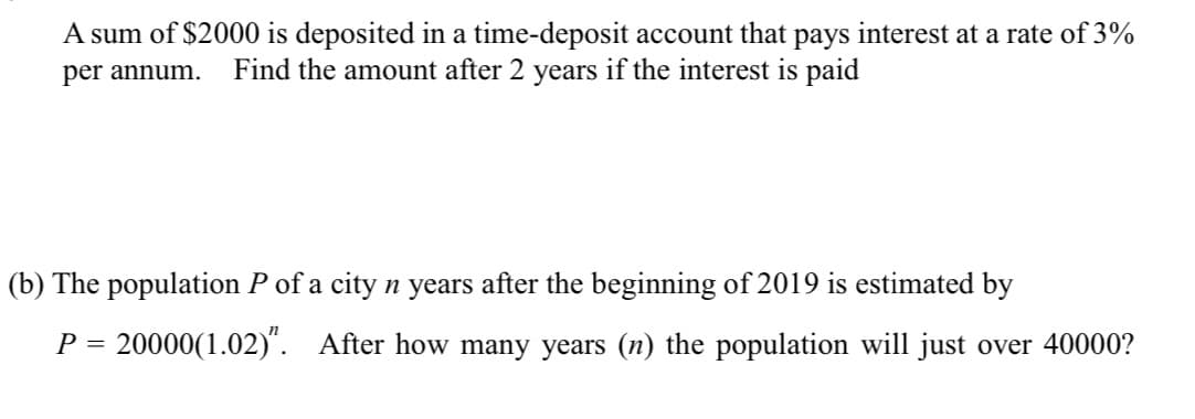 A sum of $2000 is deposited in a time-deposit account that pays interest at a rate of 3%
per annum. Find the amount after 2 years if the interest is paid
(b) The population P of a city n years after the beginning of 2019 is estimated by
P = 20000(1.02)". After how many years (n) the population will just over 40000?