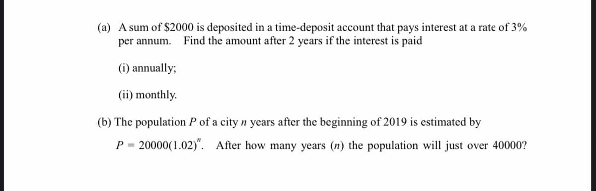 (a) A sum of $2000 is deposited in a time-deposit account that pays interest at a rate of 3%
per annum. Find the amount after 2 years if the interest is paid
(i) annually;
(ii) monthly.
(b) The population P of a city n years after the beginning of 2019 is estimated by
P = 20000 (1.02)". After how many years (n) the population will just over 40000?