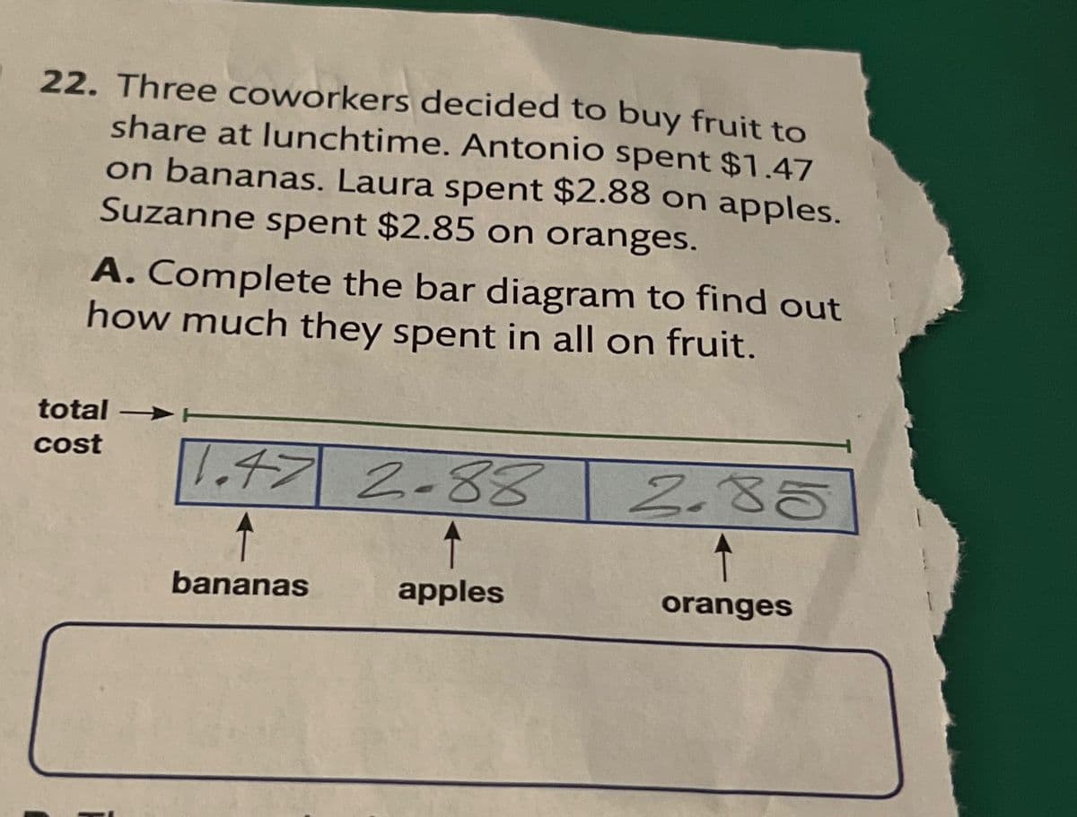 22. Three coworkers decided to buy fruit to
share at lunchtime. Antonio spent $1.47
on bananas. Laura spent $2.88 on apples.
Suzanne spent $2.85 on oranges.
A. Complete the bar diagram to find out
how much they spent in all on fruit.
total
cost
1.47 2-88
bananas
apples
2.85
oranges