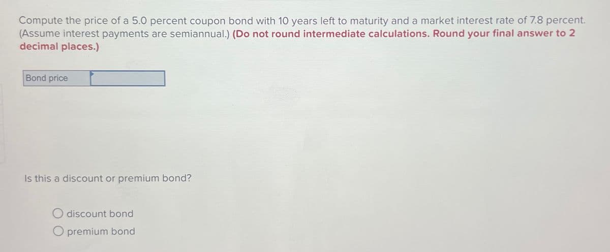 Compute the price of a 5.0 percent coupon bond with 10 years left to maturity and a market interest rate of 7.8 percent.
(Assume interest payments are semiannual.) (Do not round intermediate calculations. Round your final answer to 2
decimal places.)
Bond price
Is this a discount or premium bond?
O discount bond
O premium bond