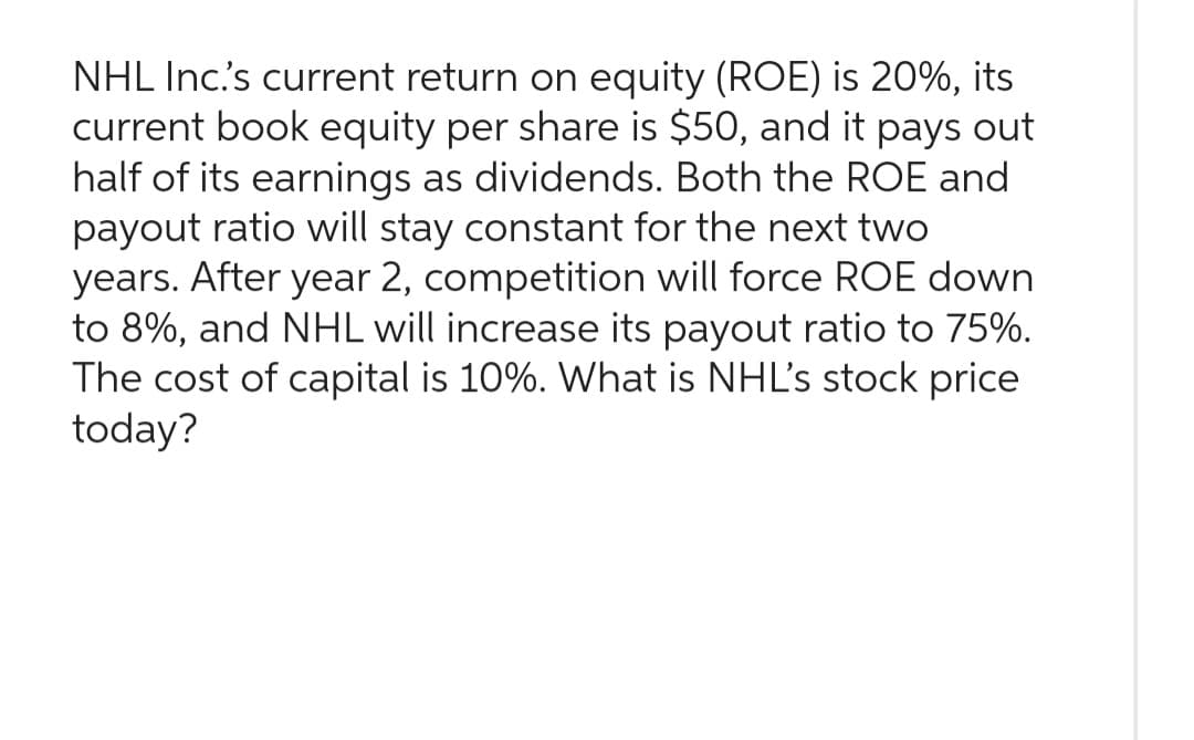 NHL Inc.'s current return on equity (ROE) is 20%, its
current book equity per share is $50, and it pays out
half of its earnings as dividends. Both the ROE and
payout ratio will stay constant for the next two
years. After year 2, competition will force ROE down
to 8%, and NHL will increase its payout ratio to 75%.
The cost of capital is 10%. What is NHL's stock price
today?