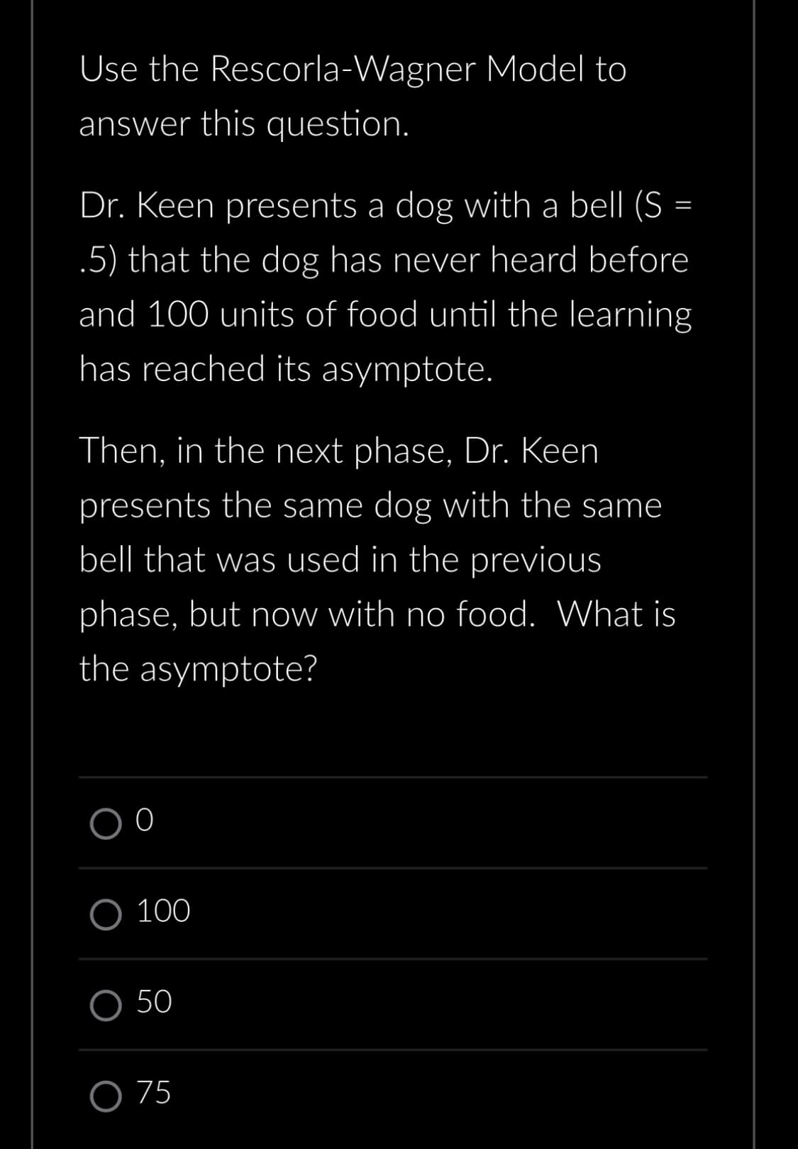 Use the
answer this question.
=
Dr. Keen presents a dog with a bell (S =
.5) that the dog has never heard before
and 100 units of food until the learning
has reached its asymptote.
Then, in the next phase, Dr. Keen
presents the same dog with the same
bell that was used in the previous
phase, but now with no food. What is
the asymptote?
0
Rescorla-Wagner Model to
O 100
O 50
O 75