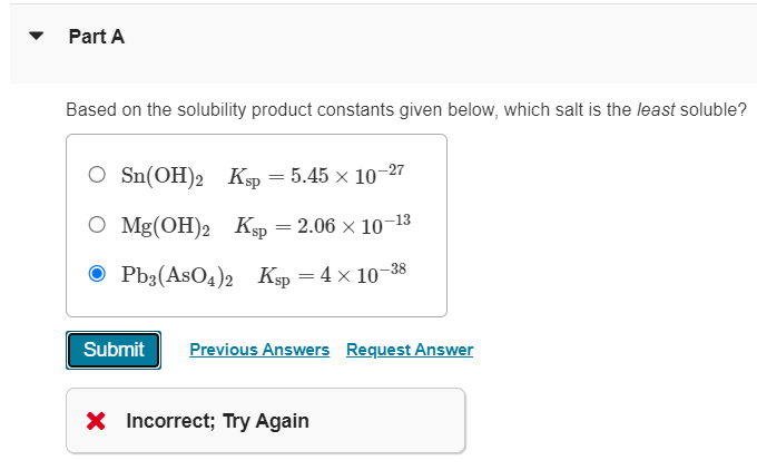 Part A
Based on the solubility product constants given below, which salt is the least soluble?
O Sn(OH)2 Ksp = 5.45 × 10-27
O Mg(OH)2 Ksp = 2.06 × 10-13
Pb3(AsO4)2 Ksp = 4×10-38
Submit Previous Answers Request Answer
X Incorrect; Try Again