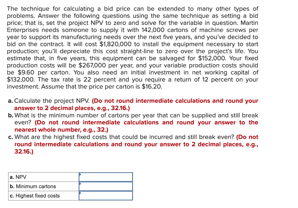 The technique for calculating a bid price can be extended to many other types of
problems. Answer the following questions using the same technique as setting a bid
price; that is, set the project NPV to zero and solve for the variable in question. Martin
Enterprises needs someone to supply it with 142,000 cartons of machine screws per
year to support its manufacturing needs over the next five years, and you've decided to
bid on the contract. It will cost $1,820,000 to install the equipment necessary to start
production; you'll depreciate this cost straight-line to zero over the project's life. You
estimate that, in five years, this equipment can be salvaged for $152,000. Your fixed
production costs will be $267,000 per year, and your variable production costs should
be $9.60 per carton. You also need an initial investment in net working capital of
$132,000. The tax rate is 22 percent and you require a return of 12 percent on your
investment. Assume that the price per carton is $16.20.
a. Calculate the project NPV. (Do not round intermediate calculations and round your
answer to 2 decimal places, e.g., 32.16.)
b.What is the minimum number of cartons per year that can be supplied and still break
even? (Do not round intermediate calculations and round your answer to the
nearest whole number, e.g., 32.)
c. What are the highest fixed costs that could be incurred and still break even? (Do not
round intermediate calculations and round your answer to 2 decimal places, e.g.,
32.16.)
a. NPV
b. Minimum cartons
c. Highest fixed costs