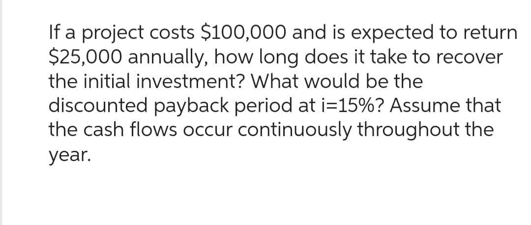 If a project costs $100,000 and is expected to return
$25,000 annually, how long does it take to recover
the initial investment? What would be the
discounted payback period at i=15%? Assume that
the cash flows occur continuously throughout the
year.