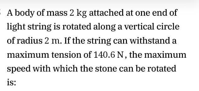 A body of mass 2 kg attached at one end of
light string is rotated along a vertical circle
of radius 2 m. If the string can withstand a
maximum tension of 140.6 N, the maximum
speed with which the stone can be rotated
is:
