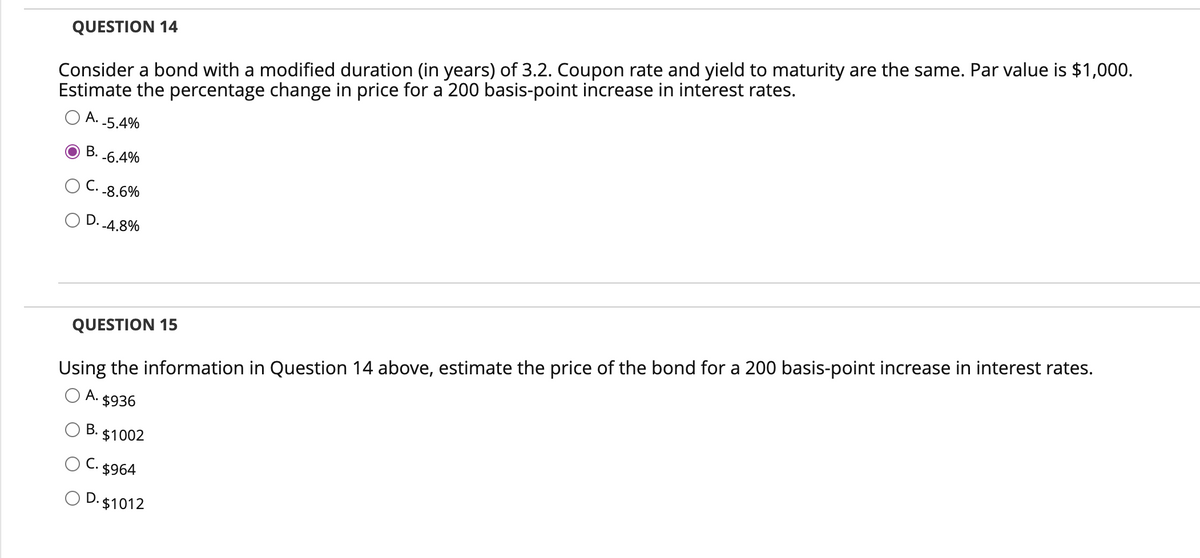 Consider a bond with a modified duration (in years) of 3.2. Coupon rate and yield to maturity are the same. Par value is $1,000.
Estimate the percentage change in price for a 200 basis-point increase in interest rates.
A. -5.4%
B. -6.4%
C.
QUESTION 14
-8.6%
OD. -4.8%
QUESTION 15
Using the information in Question 14 above, estimate the price of the bond for a 200 basis-point increase in interest rates.
O A. $936
B.
³. $1002
C. $964
O D. $1012