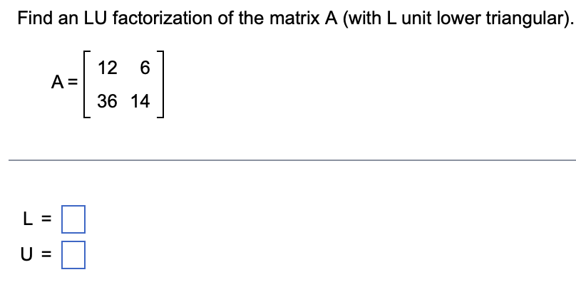 Find an LU factorization of the matrix A (with L unit lower triangular).
A =
II
U =
12 6
36 14