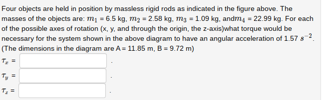 Four objects are held in position by massless rigid rods as indicated in the figure above. The
masses of the objects are: m₁ = 6.5 kg, m₂ = 2.58 kg, m3 = 1.09 kg, andm4 = 22.99 kg. For each
of the possible axes of rotation (x, y, and through the origin, the z-axis)what torque would be
necessary for the system shown in the above diagram to have an angular acceleration of 1.57 s-²
(The dimensions in the diagram are A = 11.85 m, B = 9.72 m)
T₂ =
Ty =
