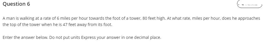 Question 6
A man is walking at a rate of 6 miles per hour towards the foot of a tower, 80 feet high. At what rate, miles per hour, does he approaches
the top of the tower when he is 47 feet away from its foot.
Enter the answer below. Do not put units Express your answer in one decimal place.