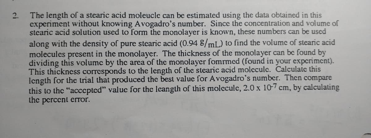 2.
The length of a stearic acid moleucle can be estimated using the data obtained in this
experiment without knowing Avogadro's number. Since the concentration and volume of
stearic acid solution used to form the monolayer is known, these numbers can be used
along with the density of pure stearic acid (0.94 %/mL) to find the volume of stearic acid
molecules present in the monolayer. The thickness of the monolayer can be found by
dividing this volume by the area of the monolayer fomrmed (found in your experiment).
This thickness corresponds to the length of the stearic acid moleculc. Calculate this
length for the trial that produced the best value for Avogadro's number. Then compare
this to the "accepted" value for the leangth of this molecule, 2.0 x 10-7 cm, by calculating
the percent error.