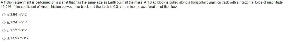 A friction experiment is performed on a planet that has the same size as Earth but half the mass. A 1.0-kg block is pulled along a horizontal dynamics track with a horizontal force of magnitude
15.0 N. If the coefficient of kinetic friction between the block and the track is 0.3. determine the acceleration of the block.
O a. 2.94 m/s^2
O b.3.24 m/s^2
O c. 9.12 m/s^2
O d. 13.53 m/s^2
